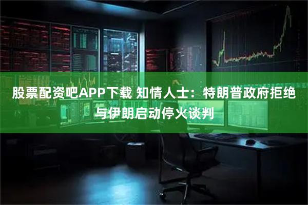 股票配资吧APP下载 知情人士：特朗普政府拒绝与伊朗启动停火谈判