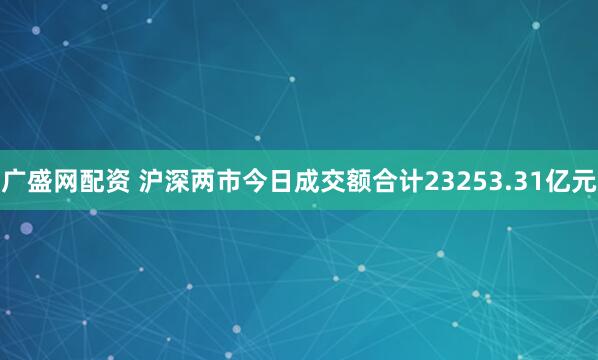 广盛网配资 沪深两市今日成交额合计23253.31亿元