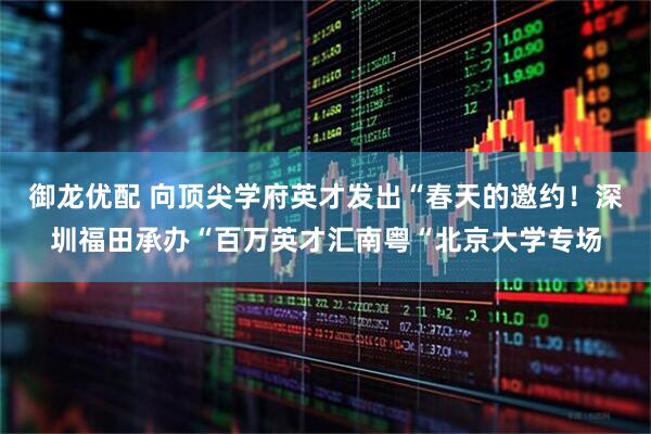御龙优配 向顶尖学府英才发出“春天的邀约！深圳福田承办“百万英才汇南粤“北京大学专场