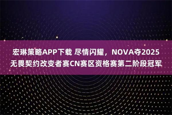 宏琳策略APP下载 尽情闪耀，NOVA夺2025无畏契约改变者赛CN赛区资格赛第二阶段冠军