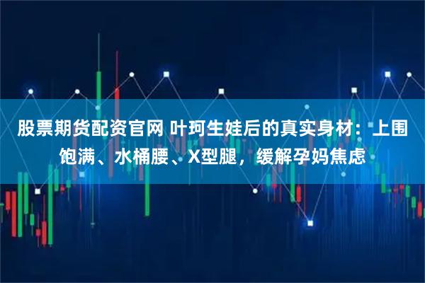 股票期货配资官网 叶珂生娃后的真实身材：上围饱满、水桶腰、X型腿，缓解孕妈焦虑