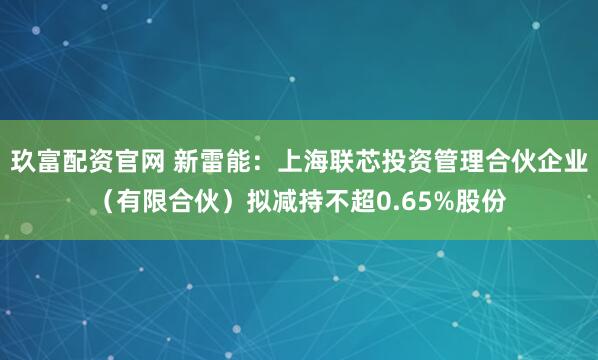 玖富配资官网 新雷能：上海联芯投资管理合伙企业（有限合伙）拟减持不超0.65%股份