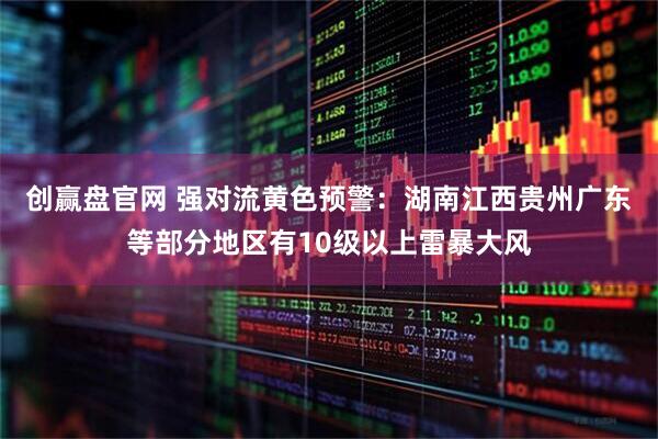 创赢盘官网 强对流黄色预警：湖南江西贵州广东等部分地区有10级以上雷暴大风