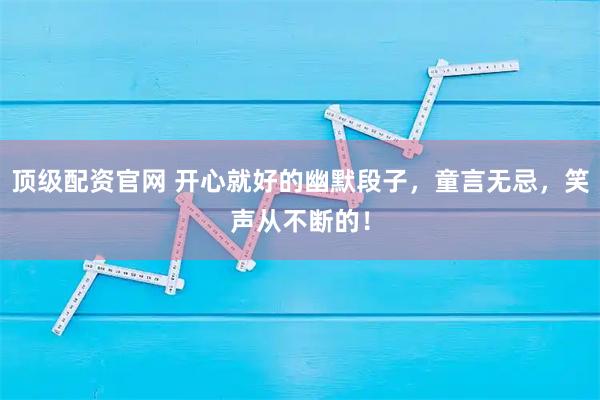 顶级配资官网 开心就好的幽默段子，童言无忌，笑声从不断的！