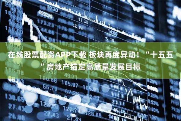 在线股票配资APP下载 板块再度异动！“十五五”房地产锚定高质量发展目标