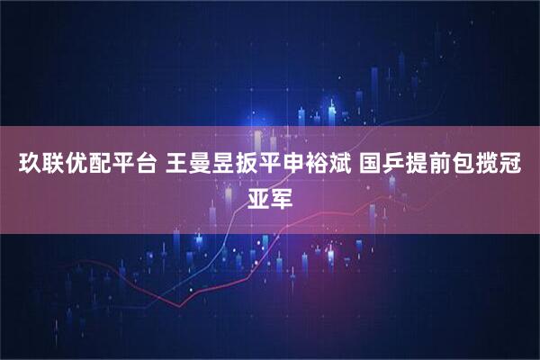 玖联优配平台 王曼昱扳平申裕斌 国乒提前包揽冠亚军