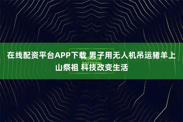 在线配资平台APP下载 男子用无人机吊运猪羊上山祭祖 科技改变生活