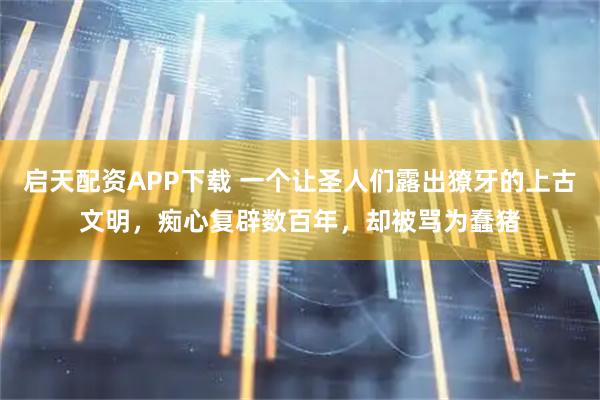 启天配资APP下载 一个让圣人们露出獠牙的上古文明，痴心复辟数百年，却被骂为蠢猪