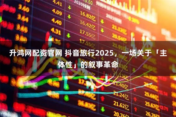 升鸿网配资官网 抖音旅行2025，一场关于「主体性」的叙事革命