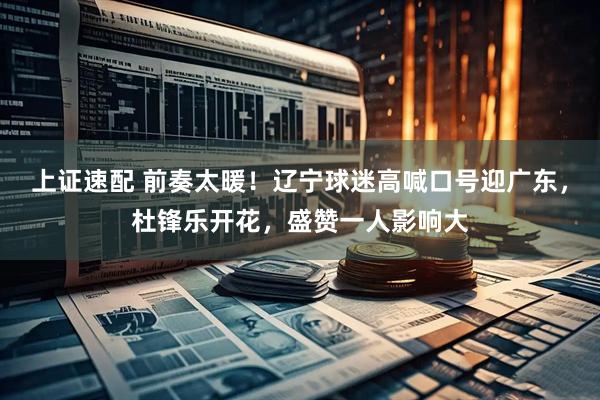 上证速配 前奏太暖！辽宁球迷高喊口号迎广东，杜锋乐开花，盛赞一人影响大