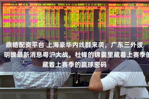 鼎皓配资平台 上海豪华内线群来袭，广东三外援严阵以待！明晚最新消息粤沪大战，杜锋的锦囊里藏着上赛季的赢球密码
