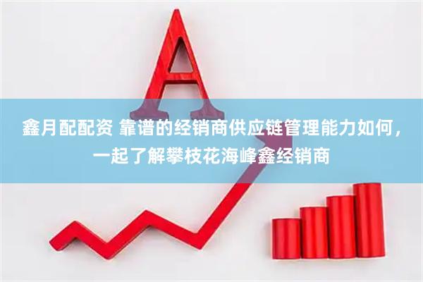 鑫月配配资 靠谱的经销商供应链管理能力如何，一起了解攀枝花海峰鑫经销商