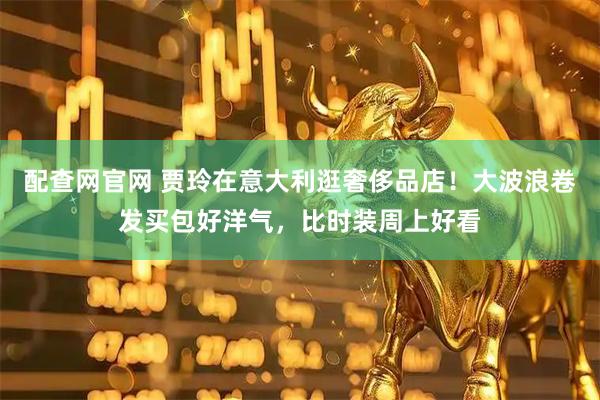 配查网官网 贾玲在意大利逛奢侈品店！大波浪卷发买包好洋气，比时装周上好看