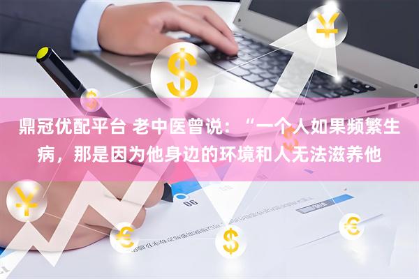 鼎冠优配平台 老中医曾说：“一个人如果频繁生病，那是因为他身边的环境和人无法滋养他