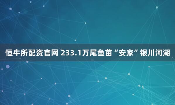 恒牛所配资官网 233.1万尾鱼苗“安家”银川河湖