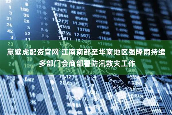 赢壁虎配资官网 江南南部至华南地区强降雨持续 多部门会商部署防汛救灾工作