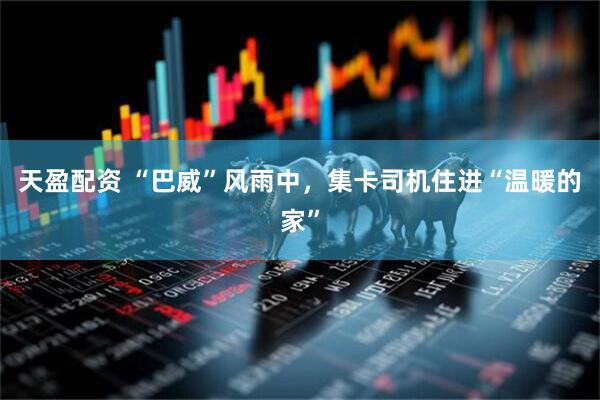 天盈配资 “巴威”风雨中，集卡司机住进“温暖的家”