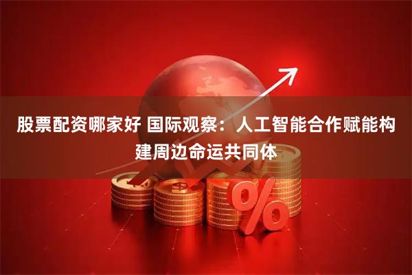股票配资哪家好 国际观察：人工智能合作赋能构建周边命运共同体