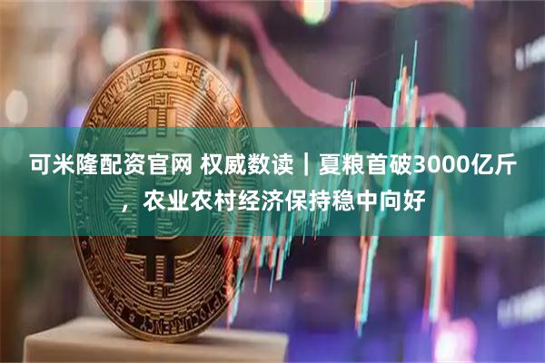 可米隆配资官网 权威数读｜夏粮首破3000亿斤，农业农村经济保持稳中向好