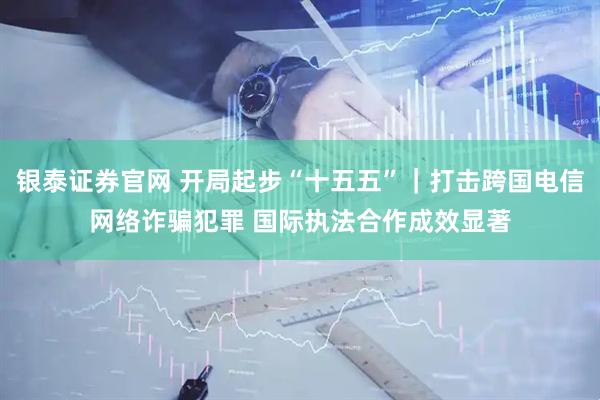 银泰证券官网 开局起步“十五五”｜打击跨国电信网络诈骗犯罪 国际执法合作成效显著