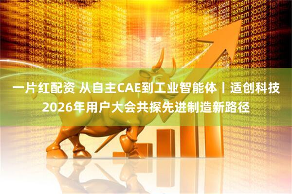 一片红配资 从自主CAE到工业智能体丨适创科技2026年用户大会共探先进制造新路径
