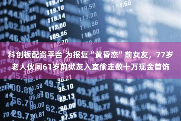 科创板配资平台 为报复“黄昏恋”前女友，77岁老人伙同61岁前狱友入室偷走数十万现金首饰